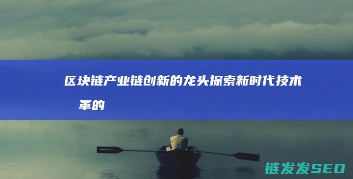 区块链产业链创新的龙头：探索新时代技术变革的引擎 (区块链产业链的中游包括什么层级)