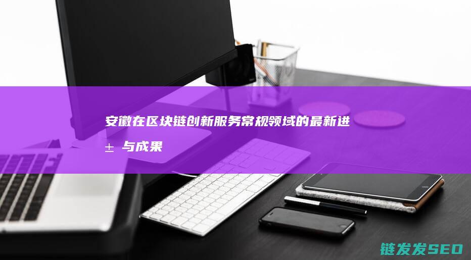 安徽在区块链创新服务常规领域的最新进展与成果展示 (安徽区块链小程序)