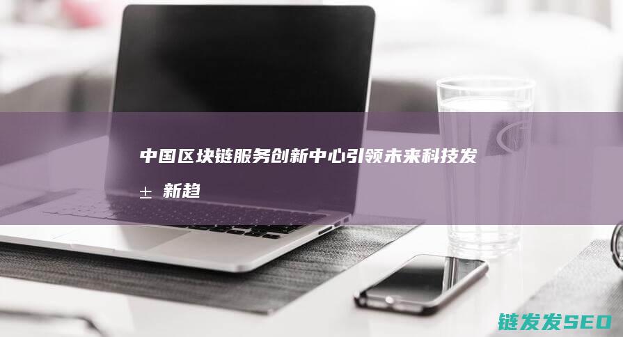 中国区块链服务创新中心：引领未来科技发展新趋势 (2020中国区块链)
