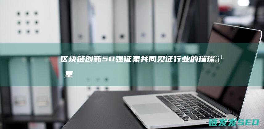区块链创新50强征集：共同见证行业的璀璨之星 (区块链创新学院有限公司)