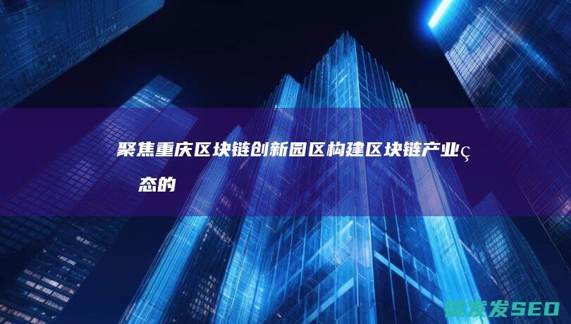 聚焦重庆区块链创新园区：构建区块链产业生态的关键一步 (重庆市区块链应用展示中心)