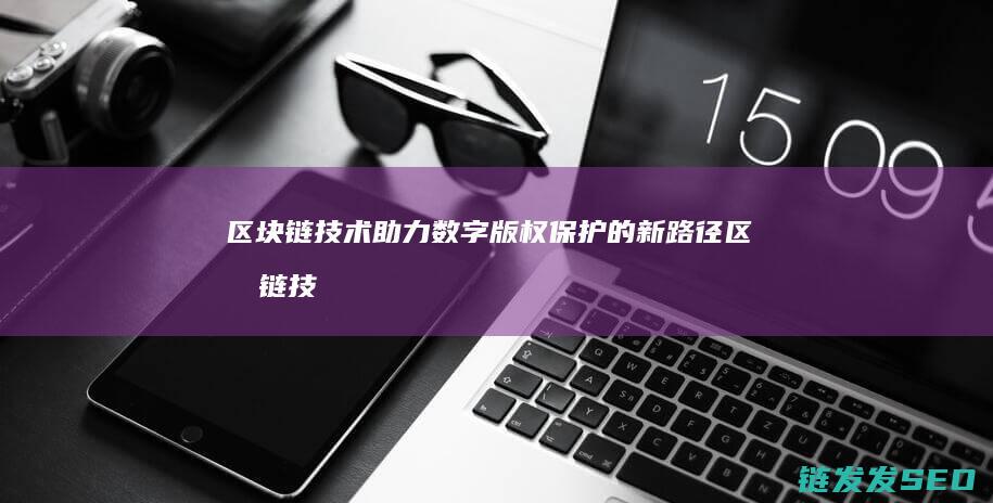 区块链技术助力数字版权保护的新路径 (区块链技术助力数字化转型企业研究案例)
