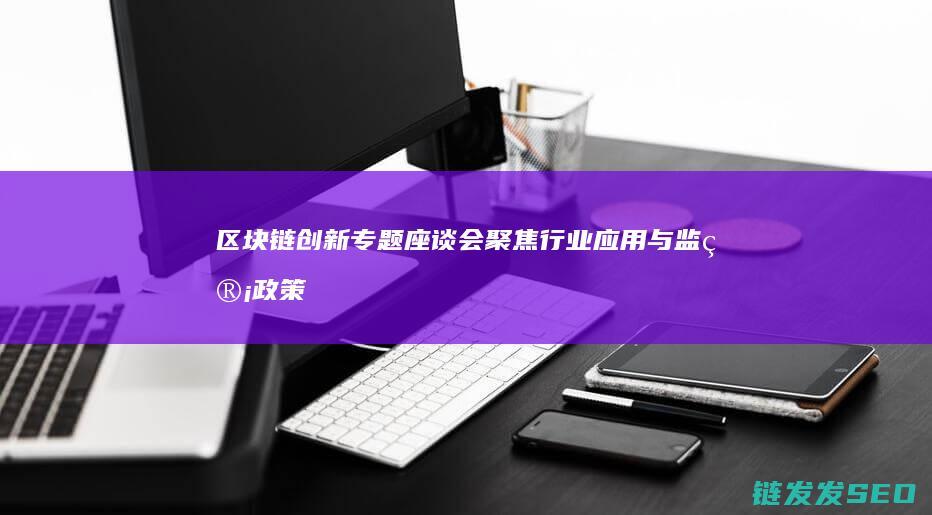 区块链创新专题座谈会：聚焦行业应用与监管政策 (区块链创新应用项目)