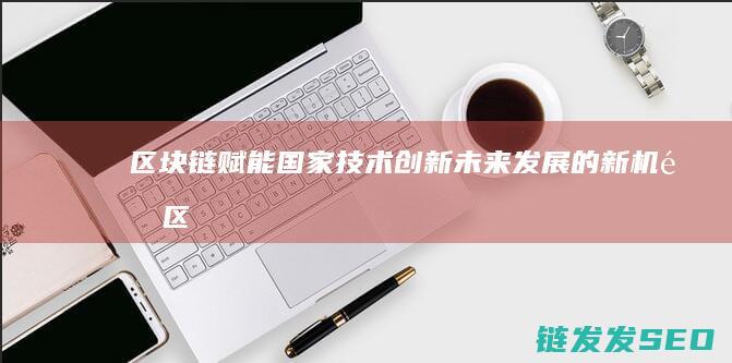 区块链赋能国家技术创新：未来发展的新机遇 (区块链赋能产业新发展)