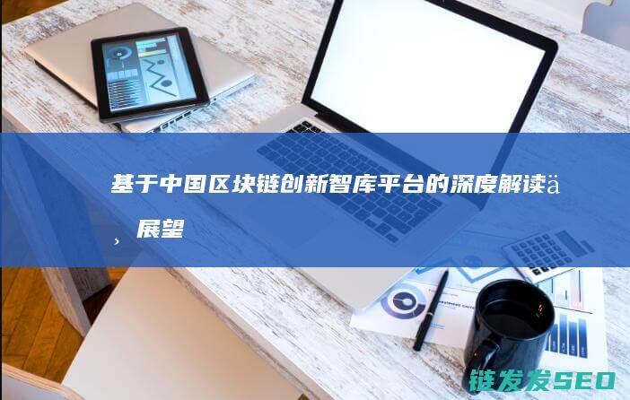 基于中国区块链创新智库平台的深度解读与展望 (中国的区块)