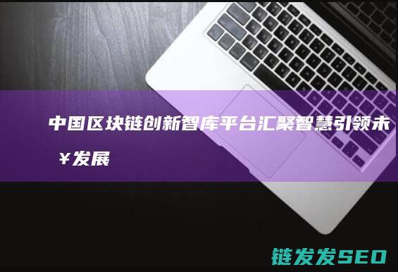 中国区块链创新智库平台：汇聚智慧引领未来发展的桥梁 (中国区块链创新应用案例集)