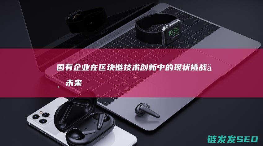 国有企业在区块链技术创新中的现状、挑战与未来展望 (国有企业在区域协调发展中的作用)