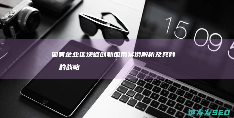 国有企业区块链创新应用案例解析及其背后的战略考量 (国有企业在推动区域发展存在的问题)