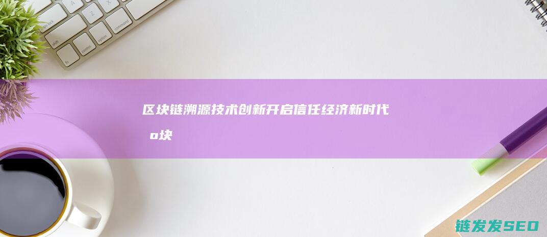 区块链溯源技术创新：开启信任经济新时代 (区块链溯源技术原理)