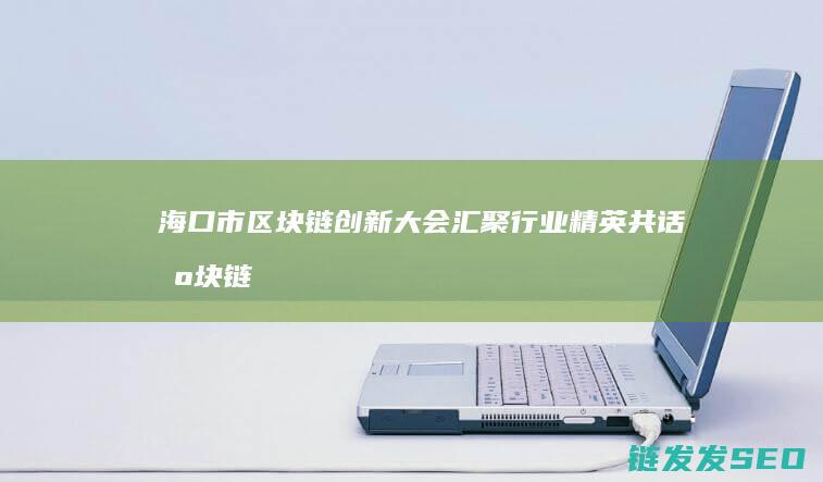 海口市区块链创新大会：汇聚行业精英共话区块链未来 (海口市区块链协会)