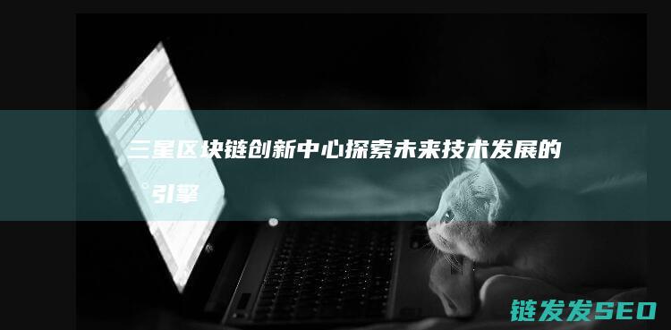 三星区块链创新中心：探索未来技术发展的新引擎 (三星区块链创始人是谁)