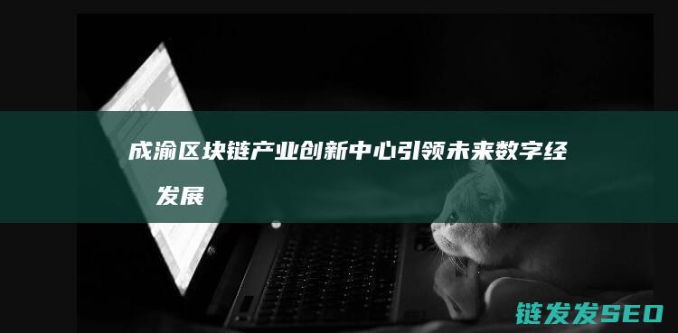 成渝区块链产业创新中心：引领未来数字经济发展新引擎 (成渝区块链产业园招聘)