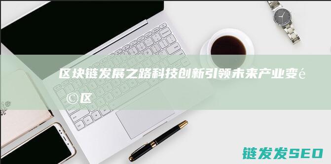 区块链发展之路：科技创新引领未来产业变革 (区块链发展之父是谁)