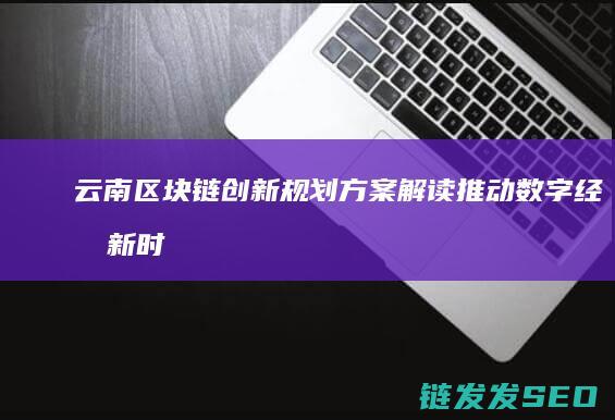 云南区块链创新规划方案解读：推动数字经济新时代 (云南区块链创始人是谁)