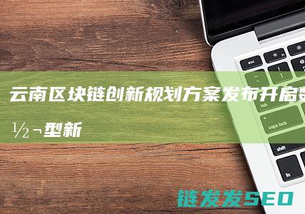 云南区块链创新规划方案发布：开启数字化转型新征程 (云南17个区块链项目)