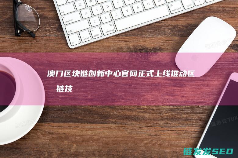 澳门区块链创新中心官网正式上线：推动区块链技术发展与应用 (澳门区块链创始人是谁)
