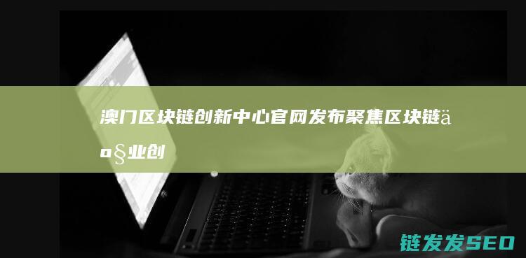 澳门区块链创新中心官网发布：聚焦区块链产业创新与合作 (澳门区块链协会)