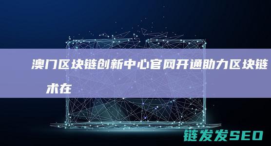 澳门区块链创新中心官网开通：助力区块链技术在澳门及全球的应用与发展 (澳门区块链创始人是谁)