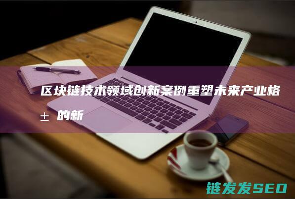 区块链技术领域创新案例：重塑未来产业格局的新引擎 (区块链技术领军人物)