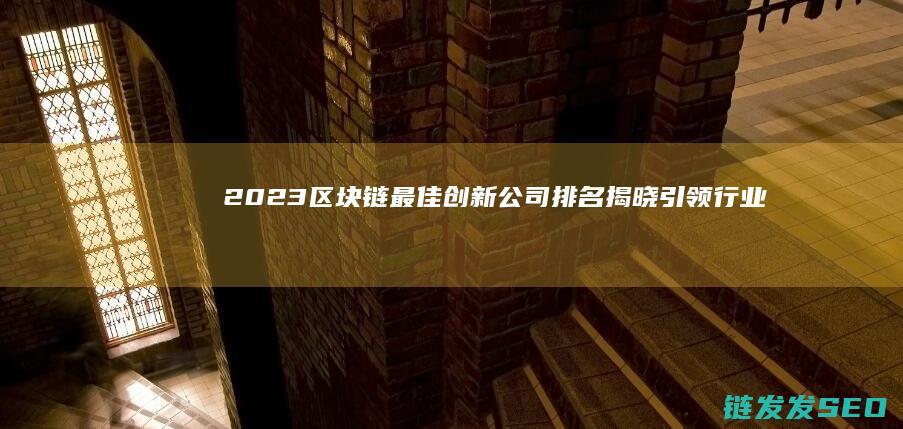 2023区块链最佳创新公司排名揭晓：引领行业变革的先锋企业 (2023区块链技术应用赛项竞赛)