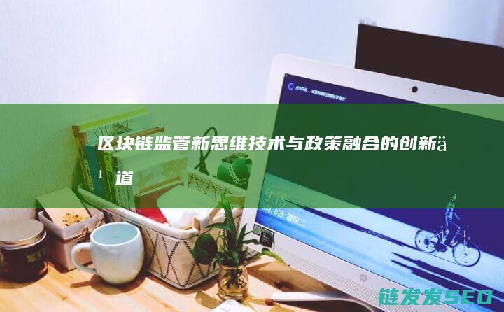 区块链监管新思维：技术与政策融合的创新之道 (区块链监管部门是哪里)