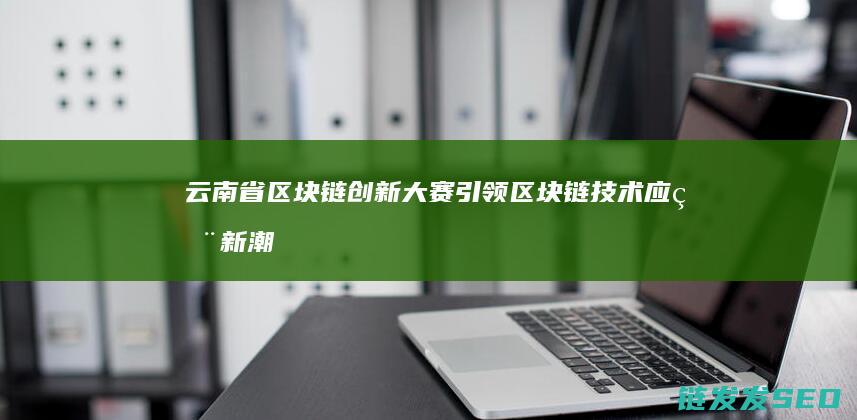 云南省区块链创新大赛：引领区块链技术应用新潮流 (云南省区块链 行政执法和监督平台)