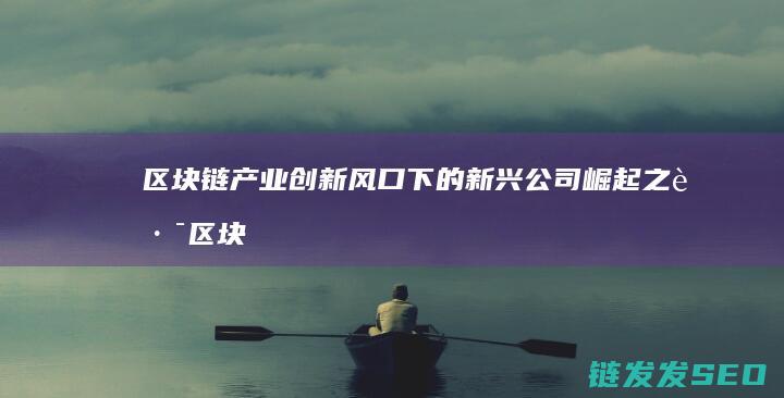 区块链产业创新风口下的新兴公司崛起之路 (区块链产业创始人是谁)