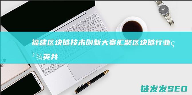 福建区块链技术创新大赛：汇聚区块链行业精英共襄盛举 (福建区块链协会官网)
