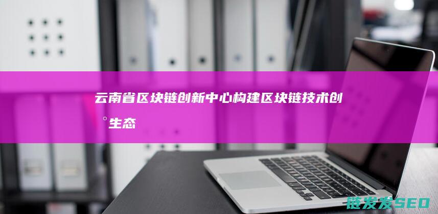 云南省区块链创新中心：构建区块链技术创新生态的重要平台 (云南省区块链中心)