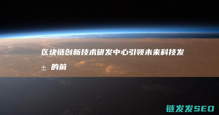 区块链创新技术研发中心：引领未来科技发展的前沿阵地 (区块链创新技术实训心得)
