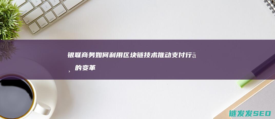 银联商务如何利用区块链技术推动支付行业的变革 (银联商务如何添加店员)
