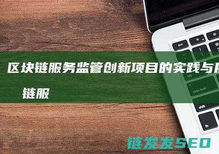区块链服务监管创新项目的实践与展望 (区块链服务监管办法)