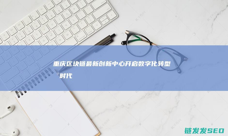 重庆区块链最新创新中心：开启数字化转型新时代 (重庆区块链最好的企业)