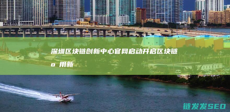 深圳区块链创新中心官网启动：开启区块链应用新时代 (深圳区块链创始人是谁)