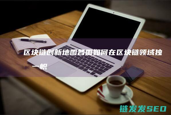 区块链创新地图：各国如何在区块链领域独树一帜 (区块链创新解决方案)