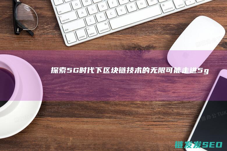 探索5G时代下区块链技术的无限可能 (走进5g时代)