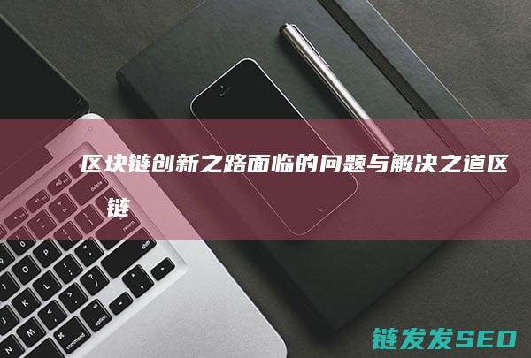 区块链创新之路：面临的问题与解决之道 (区块链技术创新)