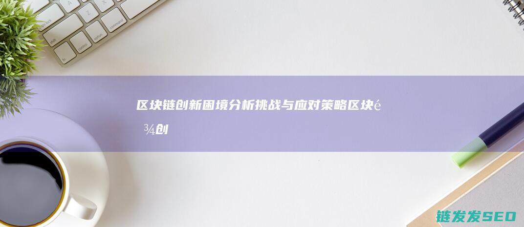 区块链创新困境分析：挑战与应对策略 (区块链创新困难的原因)