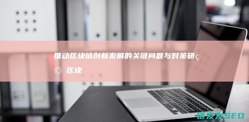 推动区块链创新发展的关键问题与对策研究 (区块链推动产业)