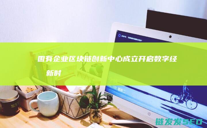 国有企业区块链创新中心成立：开启数字经济新时代 (国有企业在推动区域发展存在的问题)