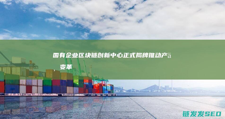 国有企业区块链创新中心正式揭牌：推动产业变革与升级 (国有企业区块划分)