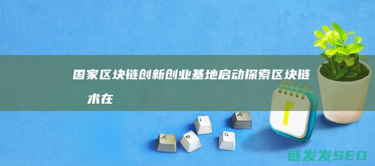 国家区块链创新创业基地启动：探索区块链技术在各行业的应用 (国家区块链创新应用试点)