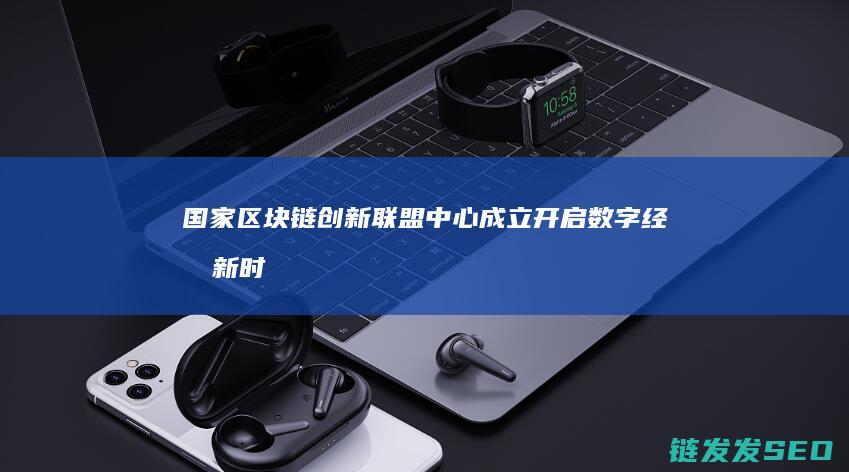 国家区块链创新联盟中心成立：开启数字经济新时代 (国家区块链创新中心)