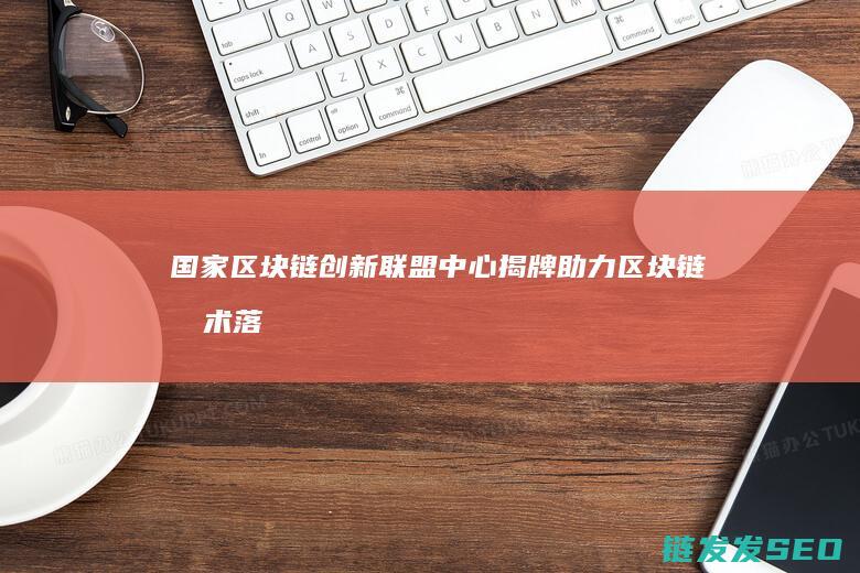 国家区块链创新联盟中心揭牌：助力区块链技术落地应用 (国家区块链创新中心)