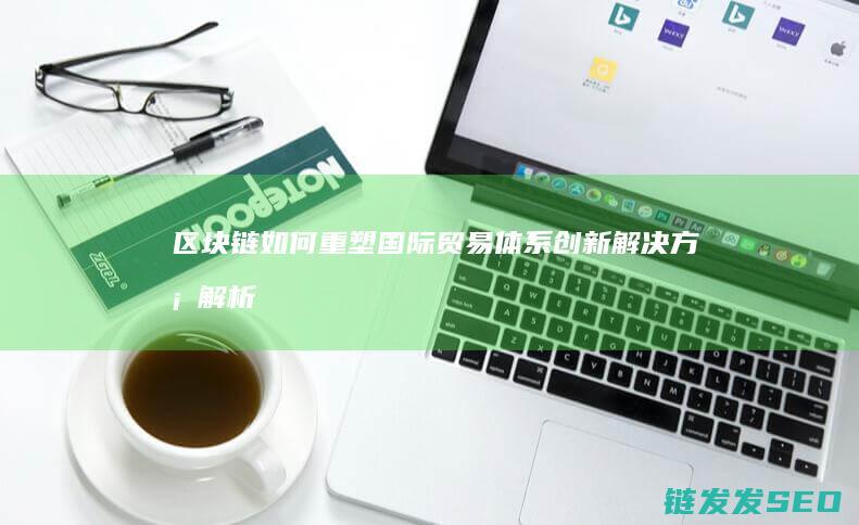 区块链如何重塑国际贸易体系：创新解决方案解析 (区块链如何重塑供应链)