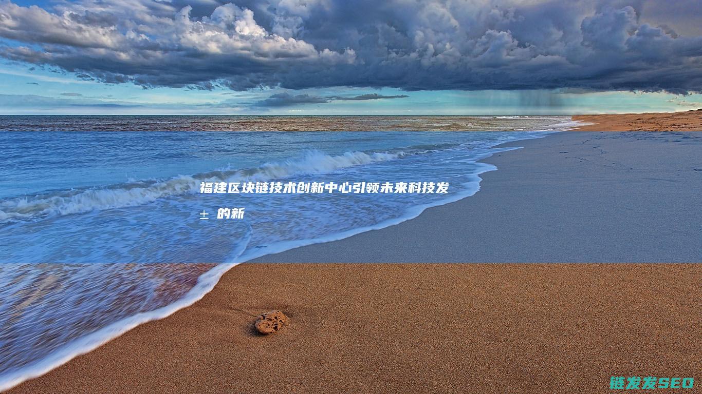 福建区块链技术创新中心：引领未来科技发展的新引擎 (福建区块链协会官网)