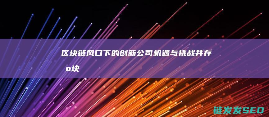 区块链风口下的创新公司：机遇与挑战并存 (区块链风口来了)