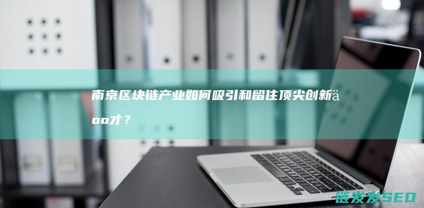 南京区块链产业如何吸引和留住顶尖创新人才？ (南京区块链产业应用协会)