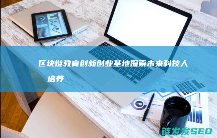 区块链教育创新创业基地：探索未来科技人才培养新路径 (区块链教育创始人是谁)