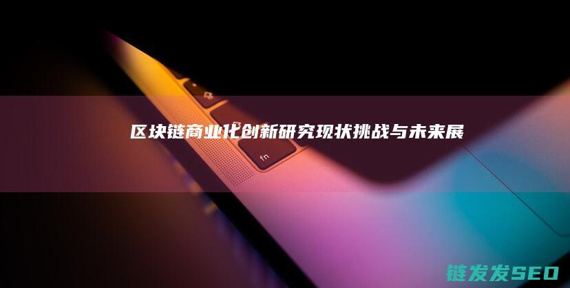 区块链商业化创新研究：现状、挑战与未来展望 (区块链商业化应用)